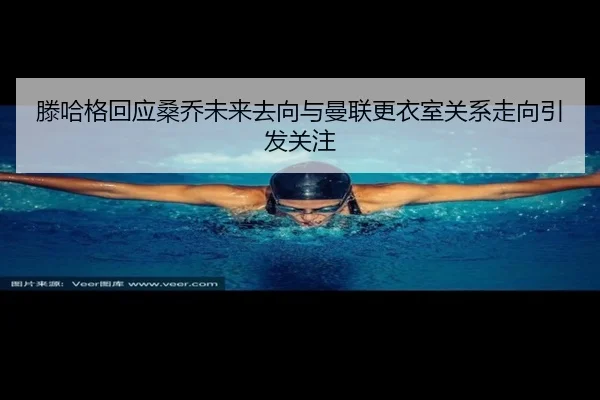 滕哈格回应桑乔未来去向与曼联更衣室关系走向引发关注