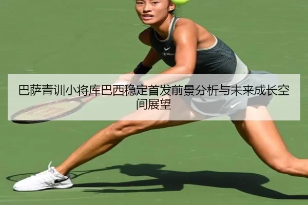 巴萨青训小将库巴西稳定首发前景分析与未来成长空间展望