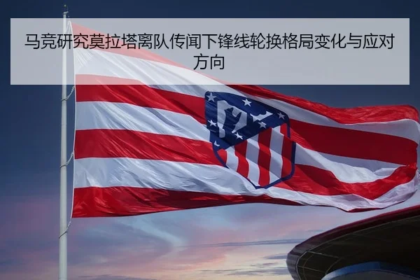 马竞研究莫拉塔离队传闻下锋线轮换格局变化与应对方向
