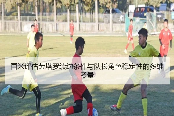 国米评估劳塔罗续约条件与队长角色稳定性的多维考量